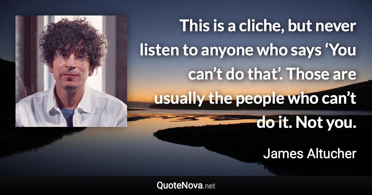 This is a cliche, but never listen to anyone who says ‘You can’t do that’. Those are usually the people who can’t do it. Not you. - James Altucher quote