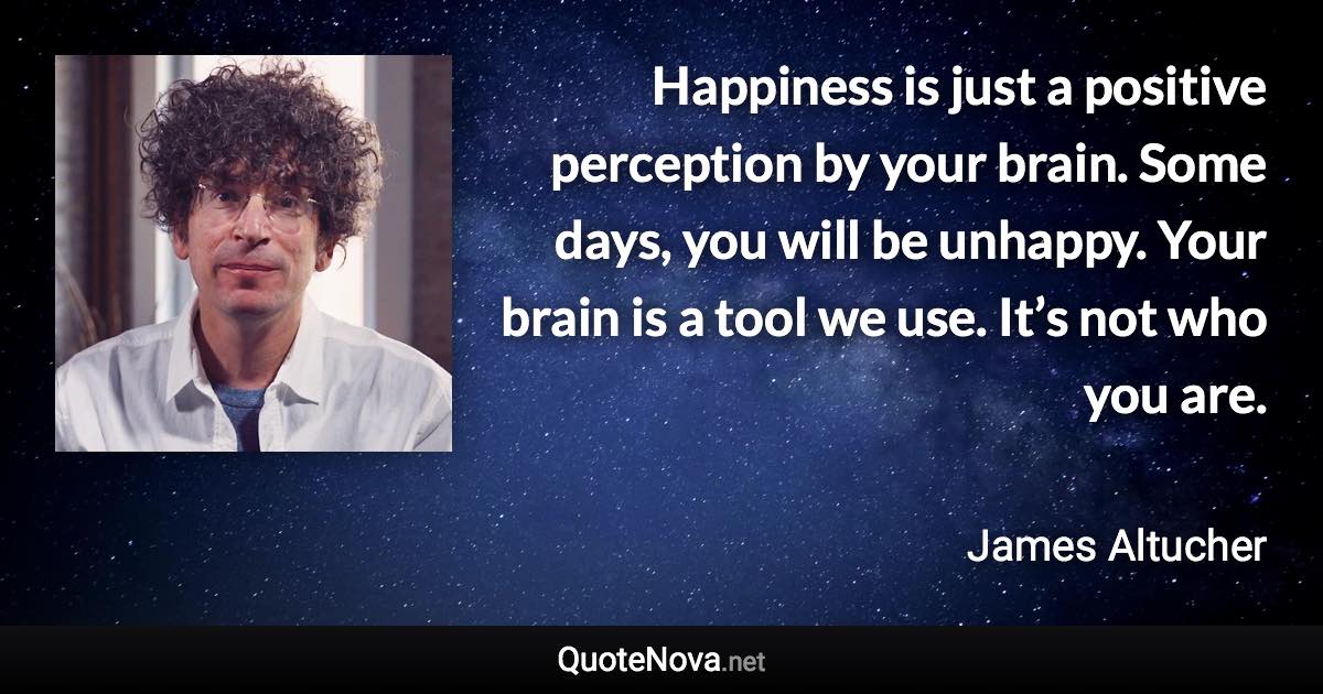Happiness is just a positive perception by your brain. Some days, you will be unhappy. Your brain is a tool we use. It’s not who you are. - James Altucher quote