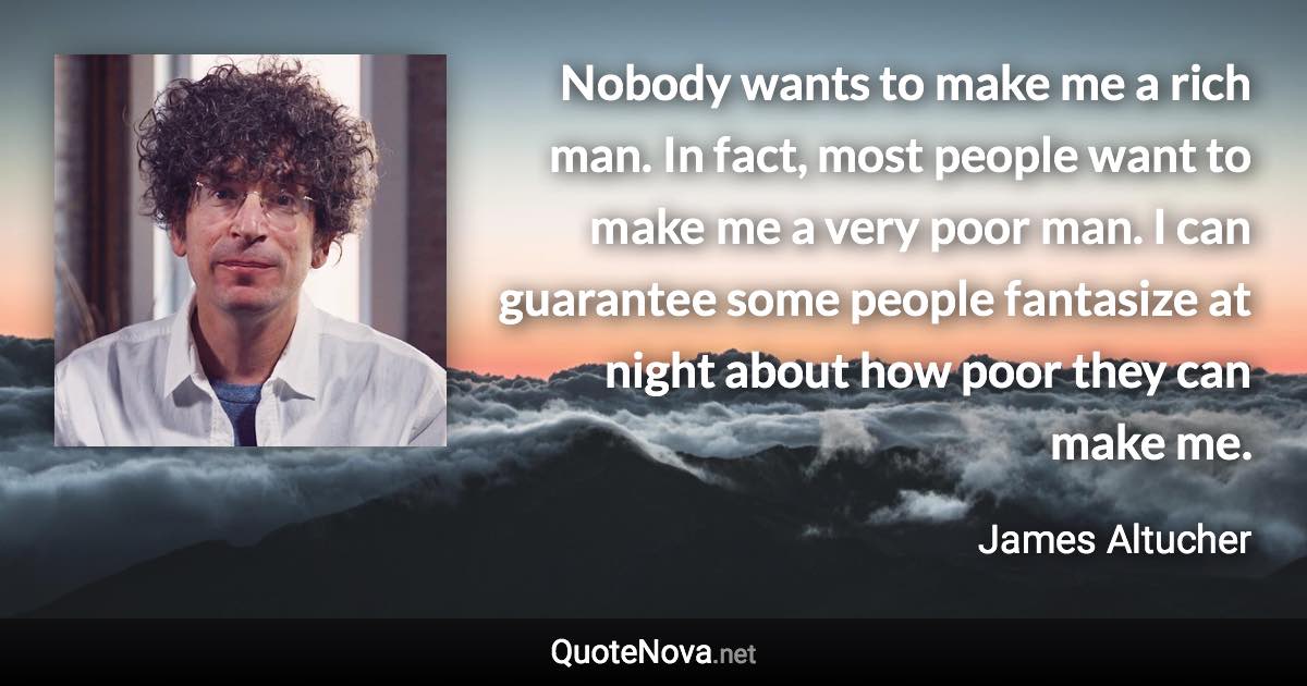 Nobody wants to make me a rich man. In fact, most people want to make me a very poor man. I can guarantee some people fantasize at night about how poor they can make me. - James Altucher quote