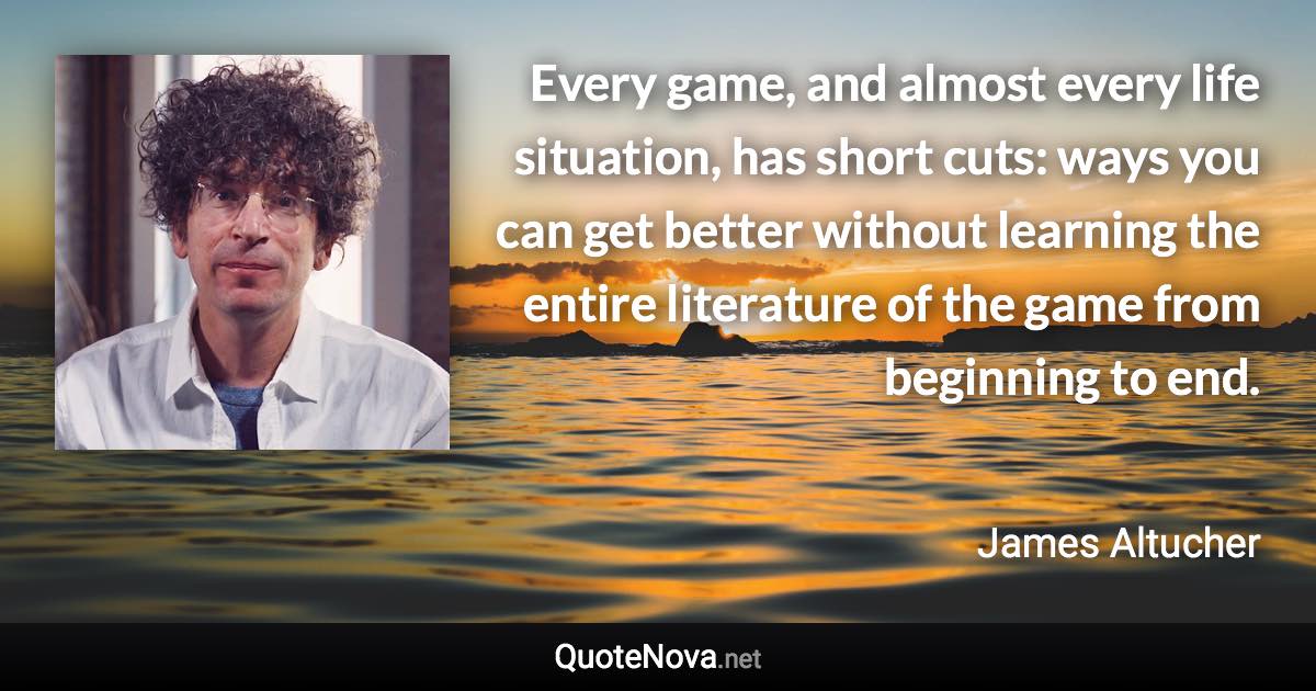 Every game, and almost every life situation, has short cuts: ways you can get better without learning the entire literature of the game from beginning to end. - James Altucher quote