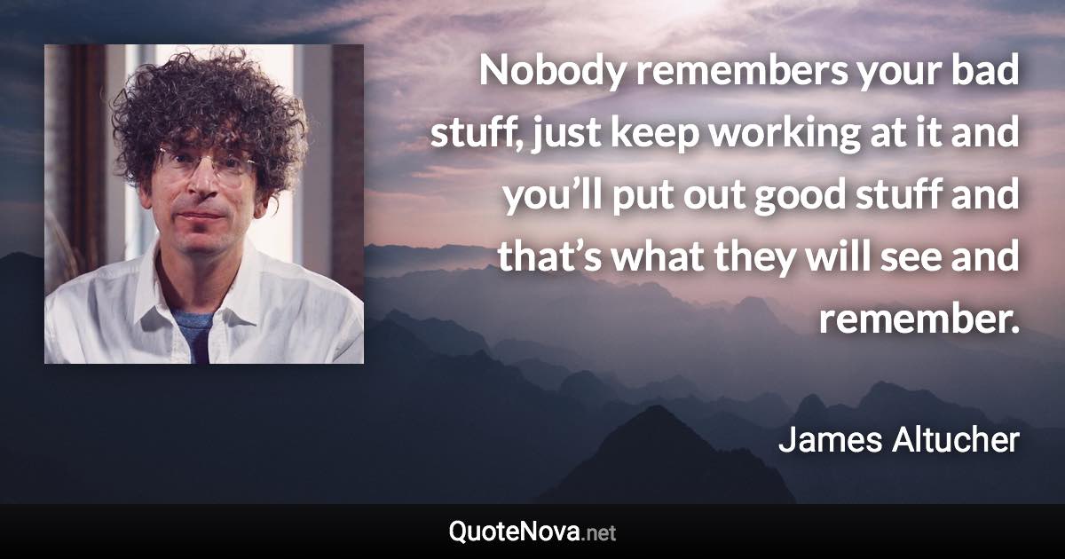 Nobody remembers your bad stuff, just keep working at it and you’ll put out good stuff and that’s what they will see and remember. - James Altucher quote