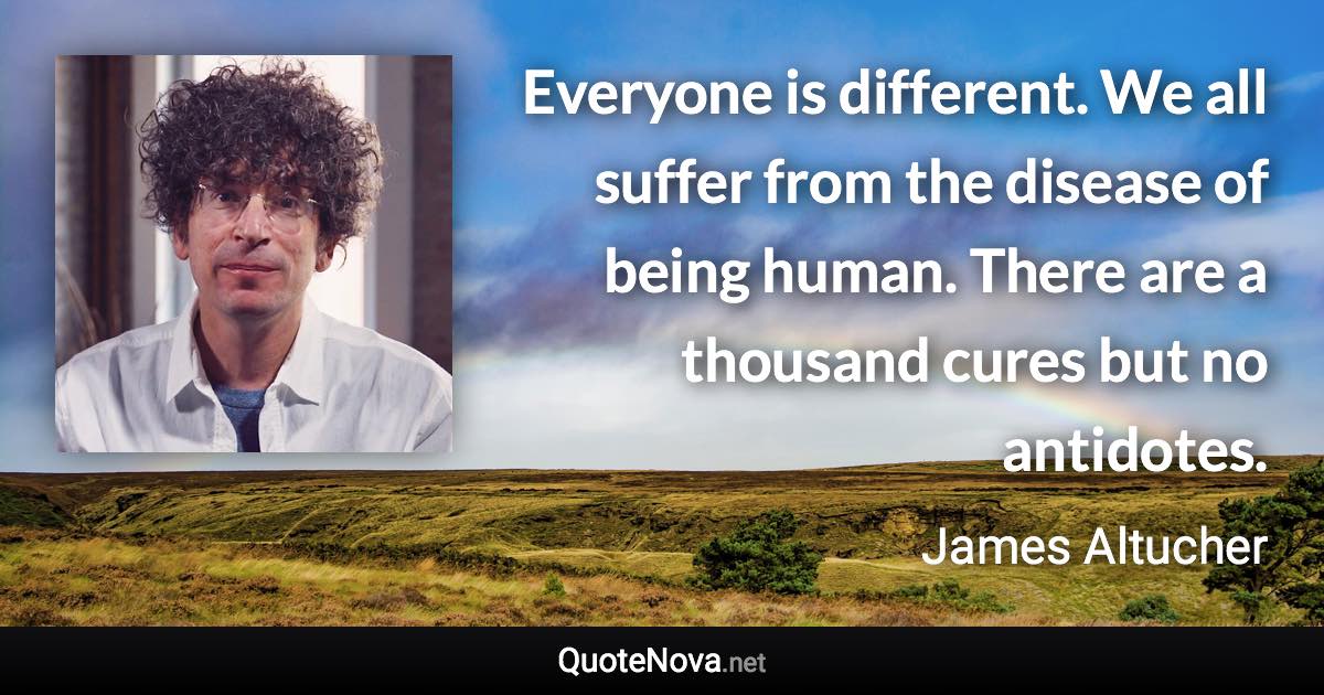 Everyone is different. We all suffer from the disease of being human. There are a thousand cures but no antidotes. - James Altucher quote