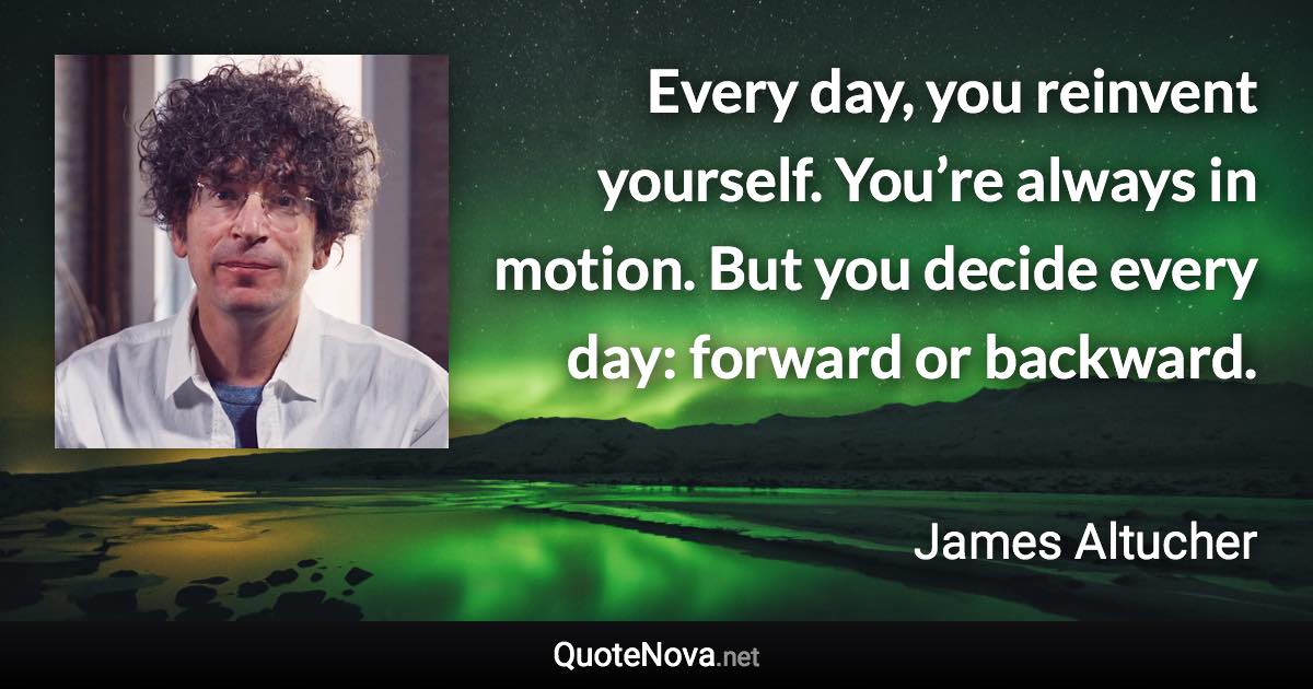 Every day, you reinvent yourself. You’re always in motion. But you decide every day: forward or backward. - James Altucher quote