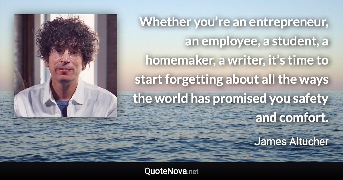 Whether you’re an entrepreneur, an employee, a student, a homemaker, a writer, it’s time to start forgetting about all the ways the world has promised you safety and comfort. - James Altucher quote