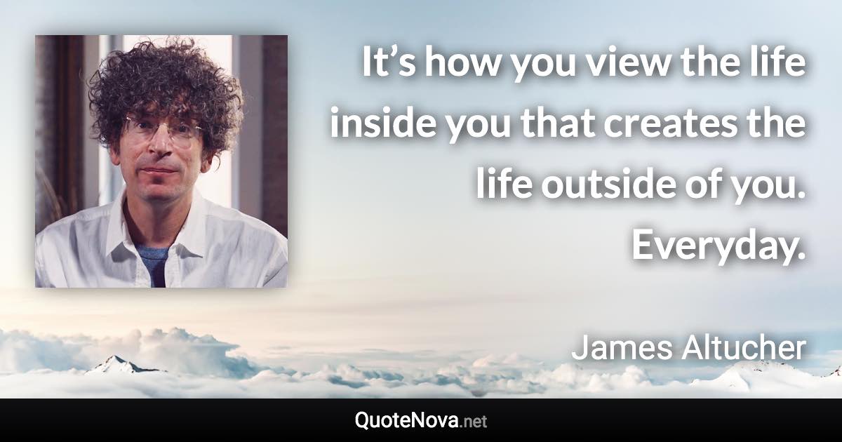 It’s how you view the life inside you that creates the life outside of you. Everyday. - James Altucher quote