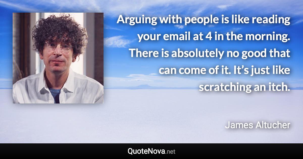 Arguing with people is like reading your email at 4 in the morning. There is absolutely no good that can come of it. It’s just like scratching an itch. - James Altucher quote