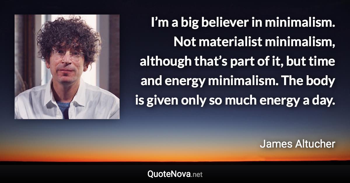 I’m a big believer in minimalism. Not materialist minimalism, although that’s part of it, but time and energy minimalism. The body is given only so much energy a day. - James Altucher quote