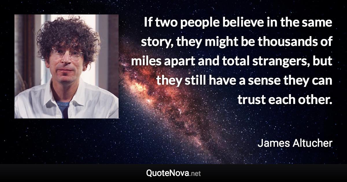 If two people believe in the same story, they might be thousands of miles apart and total strangers, but they still have a sense they can trust each other. - James Altucher quote