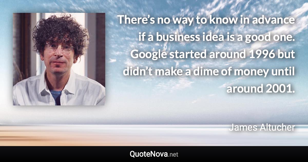 There’s no way to know in advance if a business idea is a good one. Google started around 1996 but didn’t make a dime of money until around 2001. - James Altucher quote