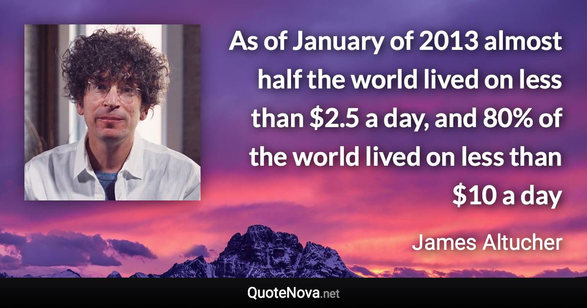 As of January of 2013 almost half the world lived on less than $2.5 a day, and 80% of the world lived on less than $10 a day - James Altucher quote