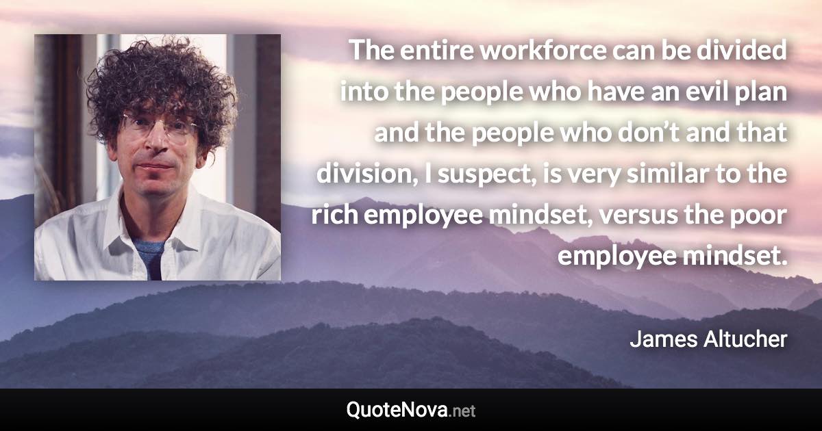 The entire workforce can be divided into the people who have an evil plan and the people who don’t and that division, I suspect, is very similar to the rich employee mindset, versus the poor employee mindset. - James Altucher quote