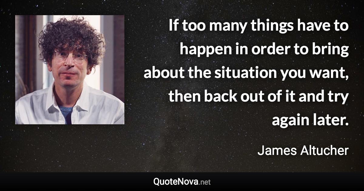 If too many things have to happen in order to bring about the situation you want, then back out of it and try again later. - James Altucher quote