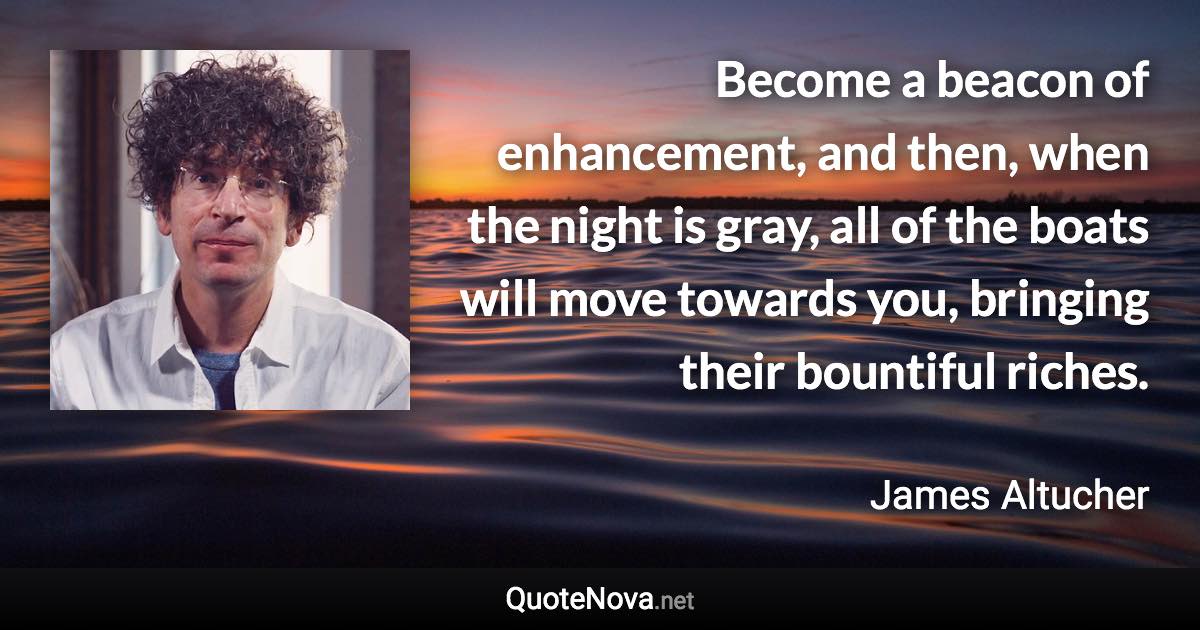 Become a beacon of enhancement, and then, when the night is gray, all of the boats will move towards you, bringing their bountiful riches. - James Altucher quote