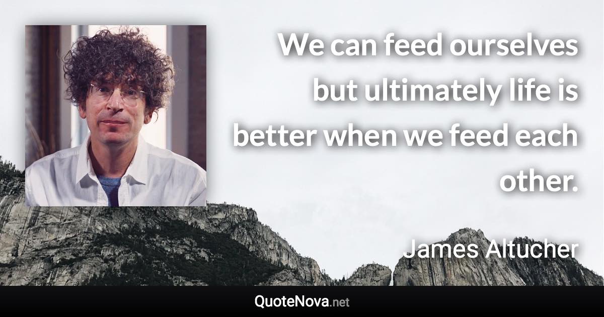 We can feed ourselves but ultimately life is better when we feed each other. - James Altucher quote