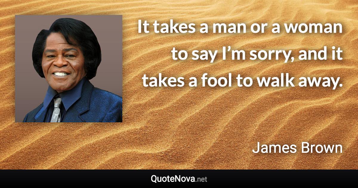 It takes a man or a woman to say I’m sorry, and it takes a fool to walk away. - James Brown quote