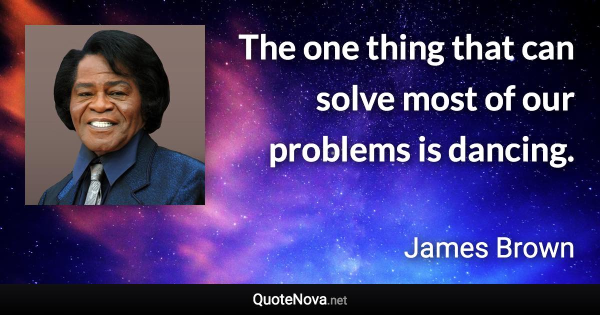 The one thing that can solve most of our problems is dancing. - James Brown quote