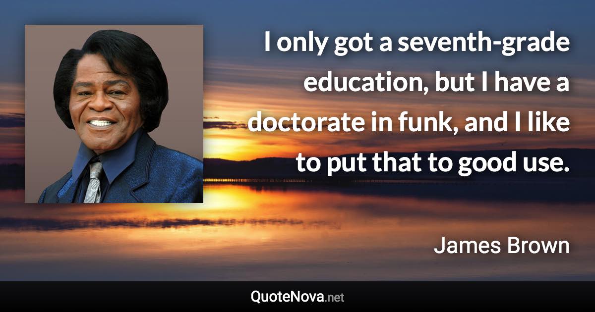 I only got a seventh-grade education, but I have a doctorate in funk, and I like to put that to good use. - James Brown quote