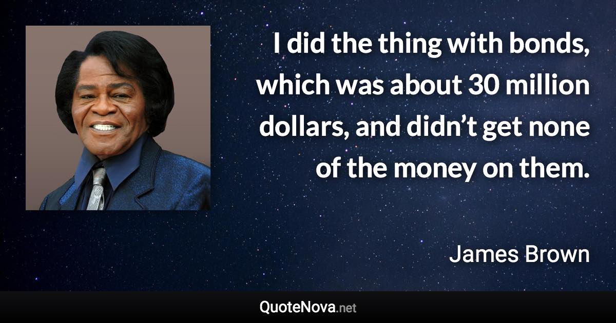 I did the thing with bonds, which was about 30 million dollars, and didn’t get none of the money on them. - James Brown quote