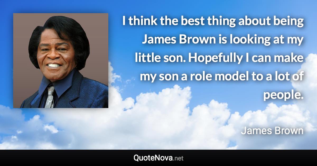 I think the best thing about being James Brown is looking at my little son. Hopefully I can make my son a role model to a lot of people. - James Brown quote
