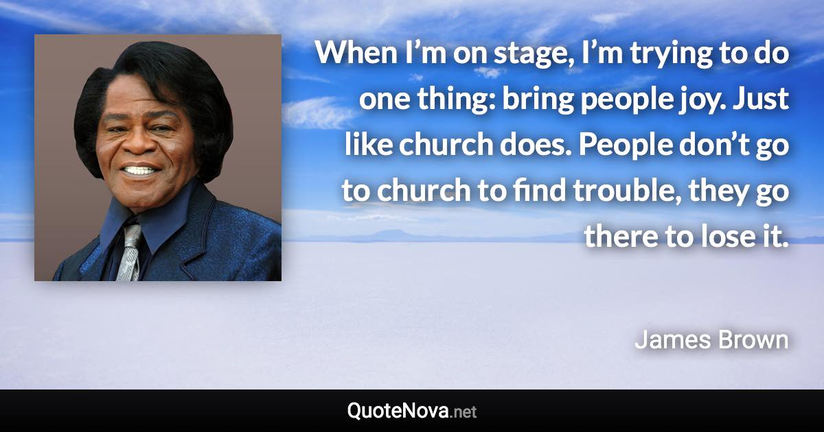 When I’m on stage, I’m trying to do one thing: bring people joy. Just like church does. People don’t go to church to find trouble, they go there to lose it. - James Brown quote