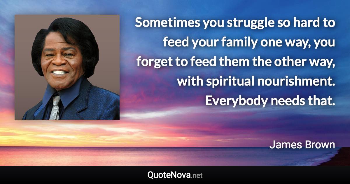 Sometimes you struggle so hard to feed your family one way, you forget to feed them the other way, with spiritual nourishment. Everybody needs that. - James Brown quote