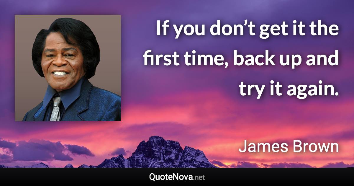 If you don’t get it the first time, back up and try it again. - James Brown quote