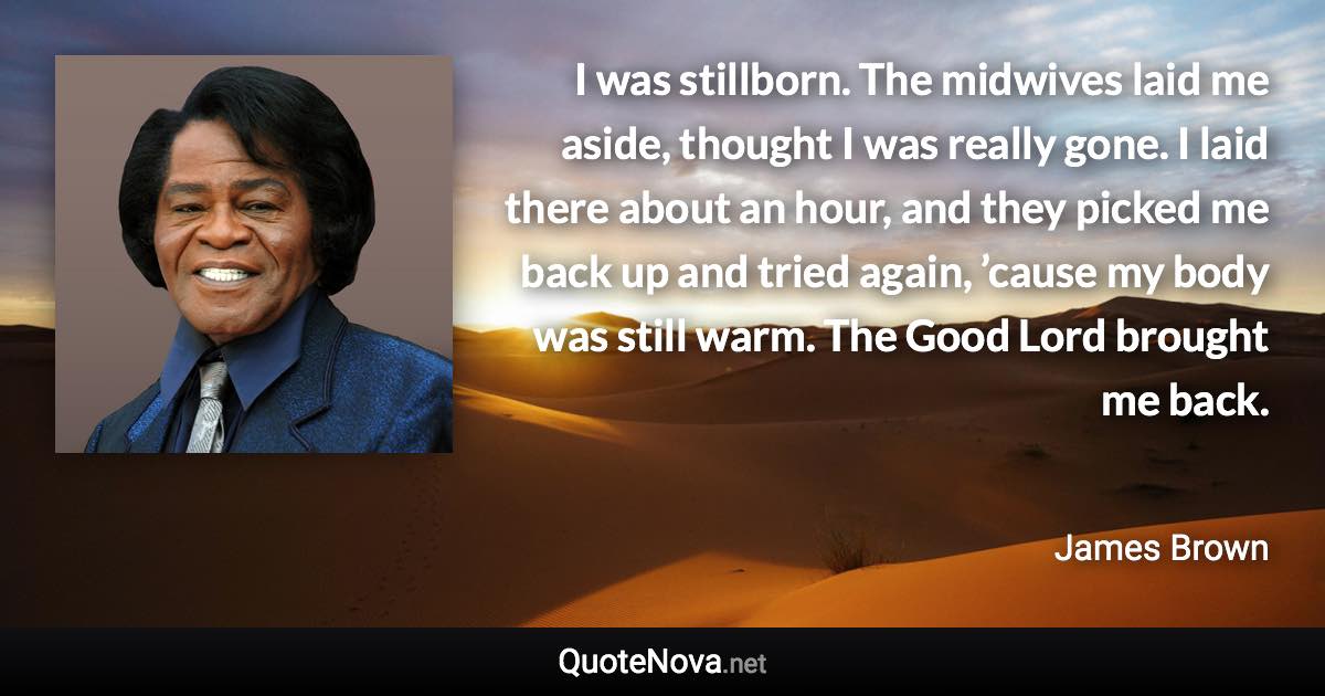 I was stillborn. The midwives laid me aside, thought I was really gone. I laid there about an hour, and they picked me back up and tried again, ’cause my body was still warm. The Good Lord brought me back. - James Brown quote