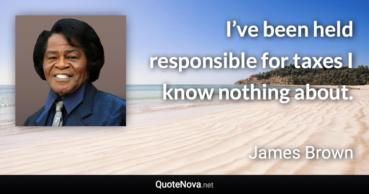 I’ve been held responsible for taxes I know nothing about. - James Brown quote