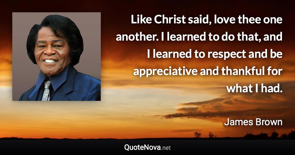 Like Christ said, love thee one another. I learned to do that, and I learned to respect and be appreciative and thankful for what I had. - James Brown quote