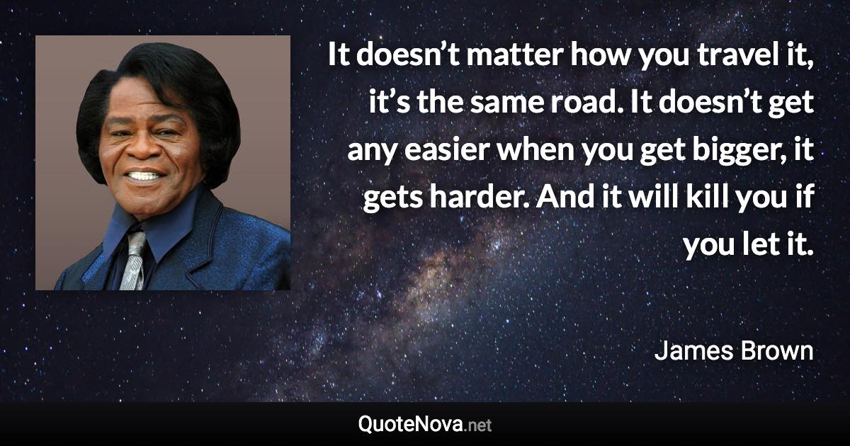 It doesn’t matter how you travel it, it’s the same road. It doesn’t get any easier when you get bigger, it gets harder. And it will kill you if you let it. - James Brown quote