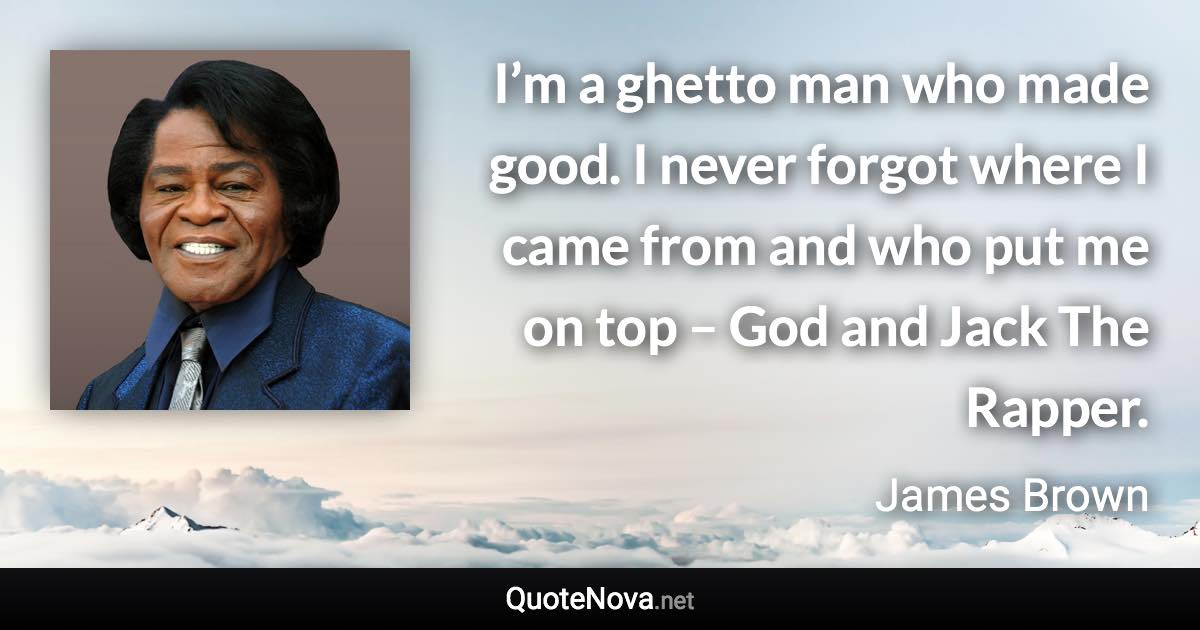 I’m a ghetto man who made good. I never forgot where I came from and who put me on top – God and Jack The Rapper. - James Brown quote