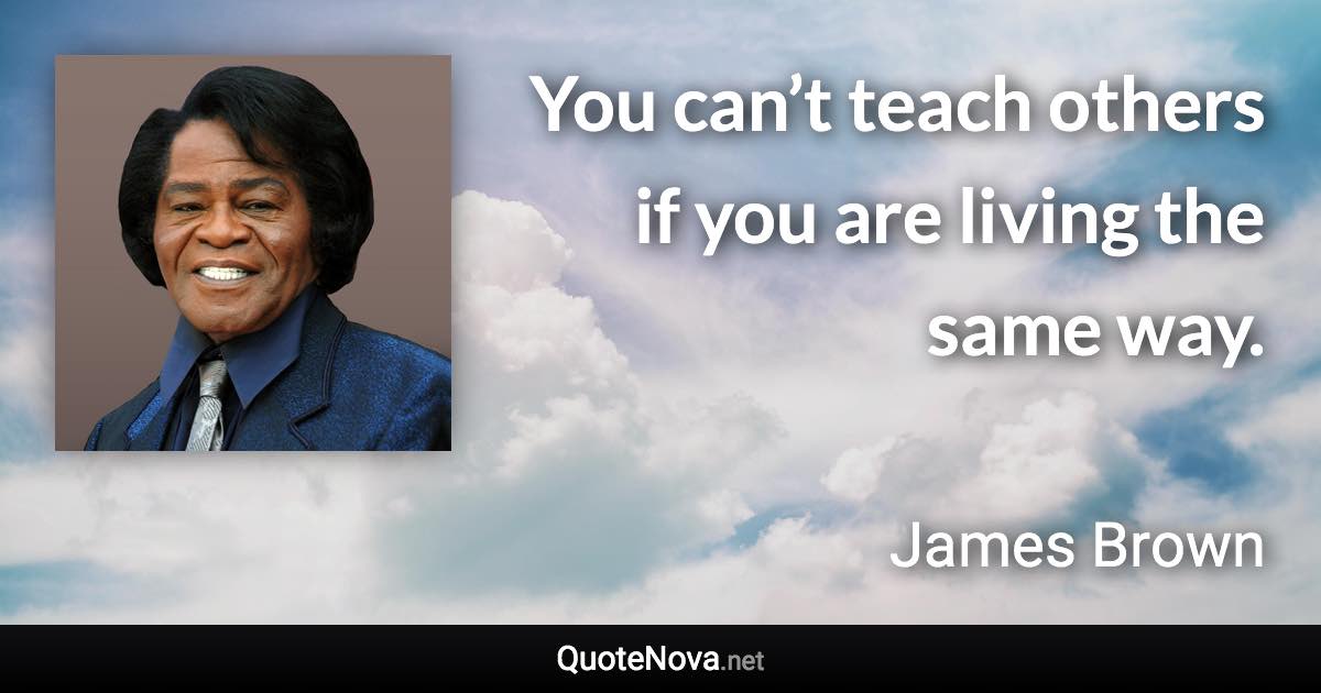 You can’t teach others if you are living the same way. - James Brown quote