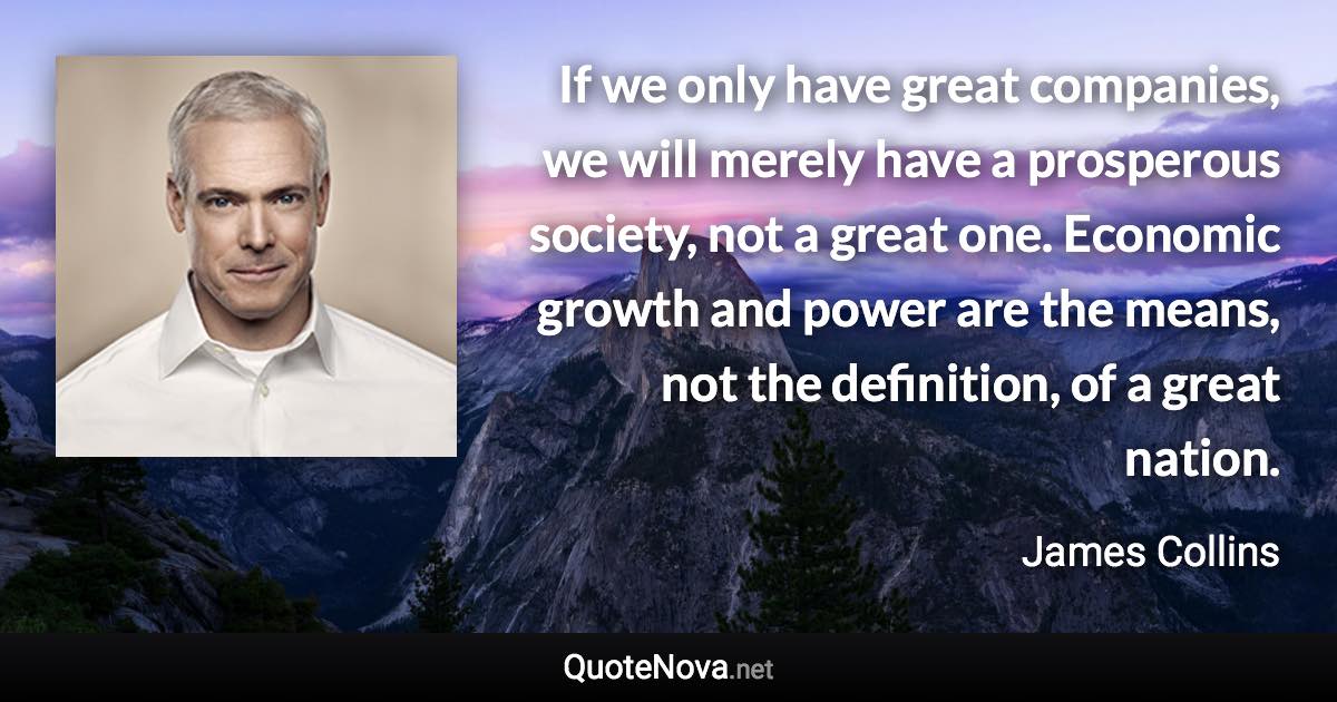 If we only have great companies, we will merely have a prosperous society, not a great one. Economic growth and power are the means, not the definition, of a great nation. - James Collins quote