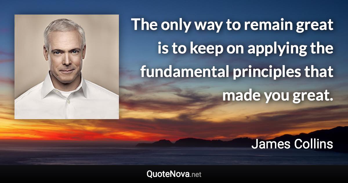 The only way to remain great is to keep on applying the fundamental principles that made you great. - James Collins quote
