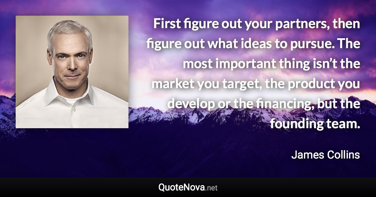 First figure out your partners, then figure out what ideas to pursue. The most important thing isn’t the market you target, the product you develop or the financing, but the founding team. - James Collins quote