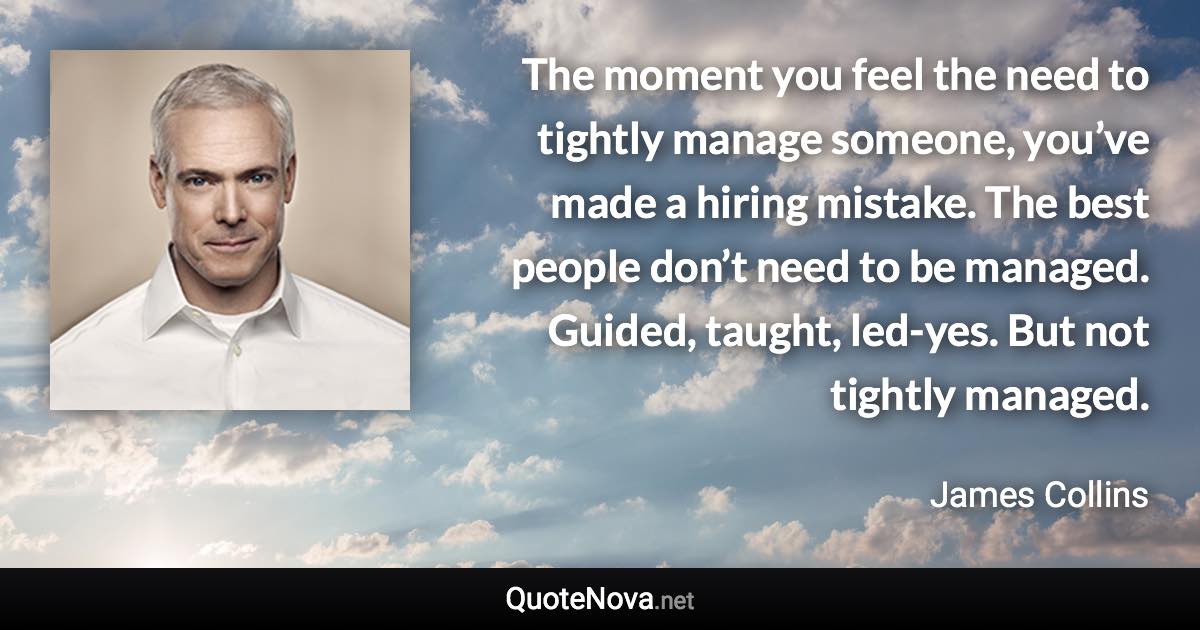 The moment you feel the need to tightly manage someone, you’ve made a hiring mistake. The best people don’t need to be managed. Guided, taught, led-yes. But not tightly managed. - James Collins quote