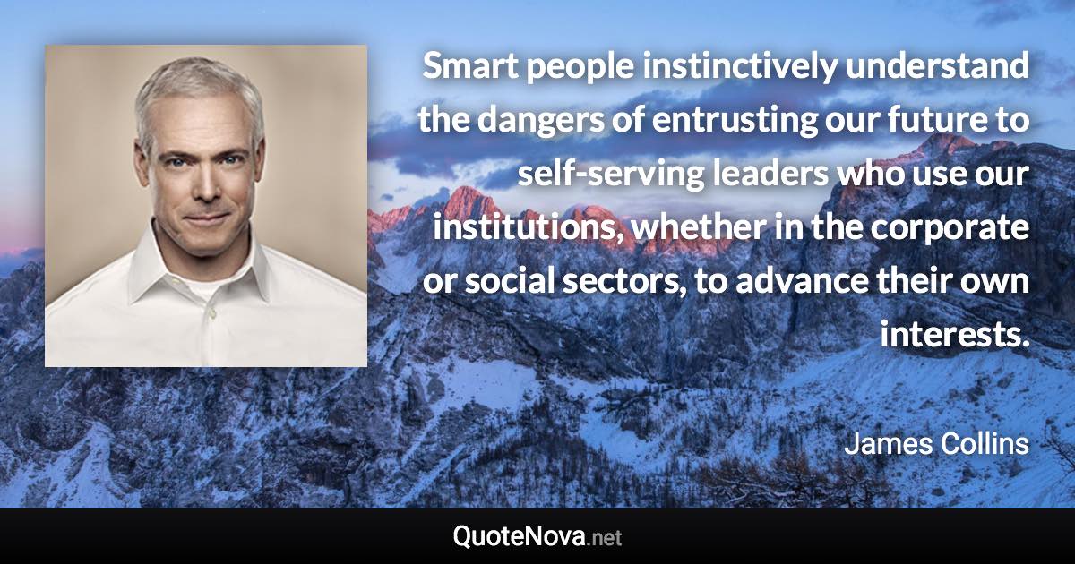 Smart people instinctively understand the dangers of entrusting our future to self-serving leaders who use our institutions, whether in the corporate or social sectors, to advance their own interests. - James Collins quote