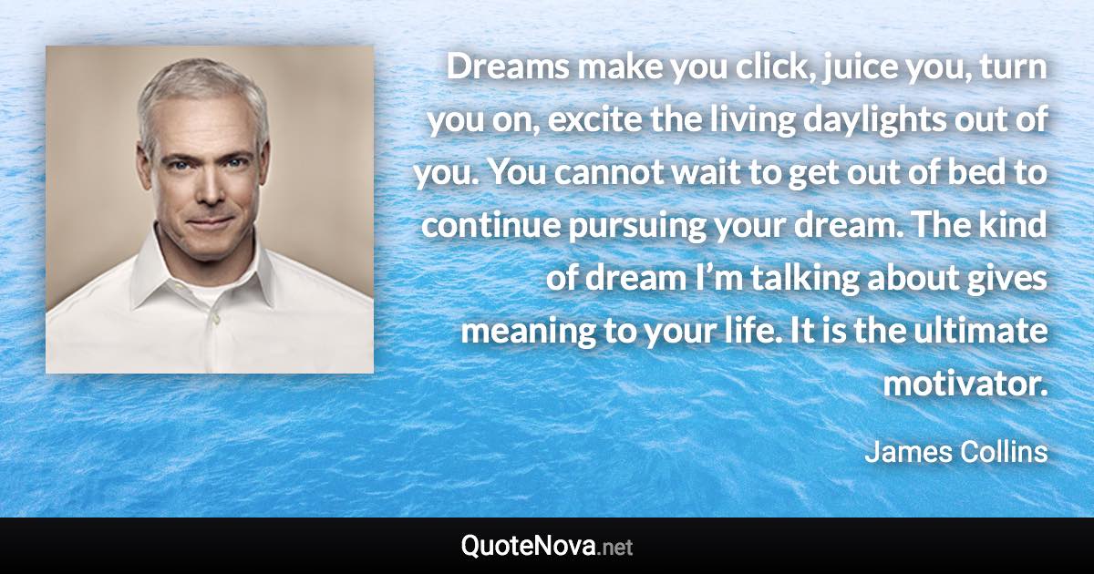 Dreams make you click, juice you, turn you on, excite the living daylights out of you. You cannot wait to get out of bed to continue pursuing your dream. The kind of dream I’m talking about gives meaning to your life. It is the ultimate motivator. - James Collins quote