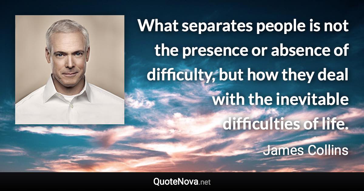 What separates people is not the presence or absence of difficulty, but how they deal with the inevitable difficulties of life. - James Collins quote