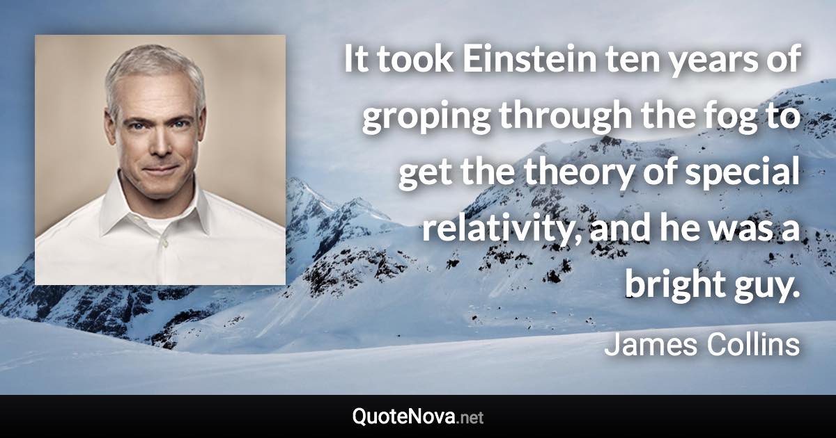 It took Einstein ten years of groping through the fog to get the theory of special relativity, and he was a bright guy. - James Collins quote