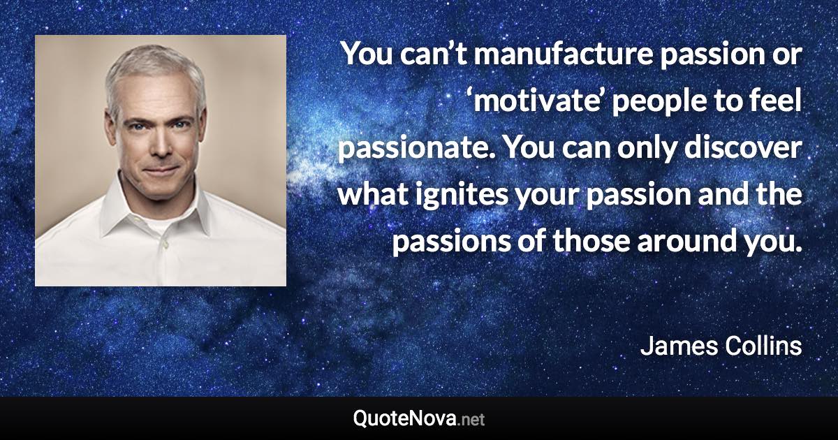 You can’t manufacture passion or ‘motivate’ people to feel passionate. You can only discover what ignites your passion and the passions of those around you. - James Collins quote