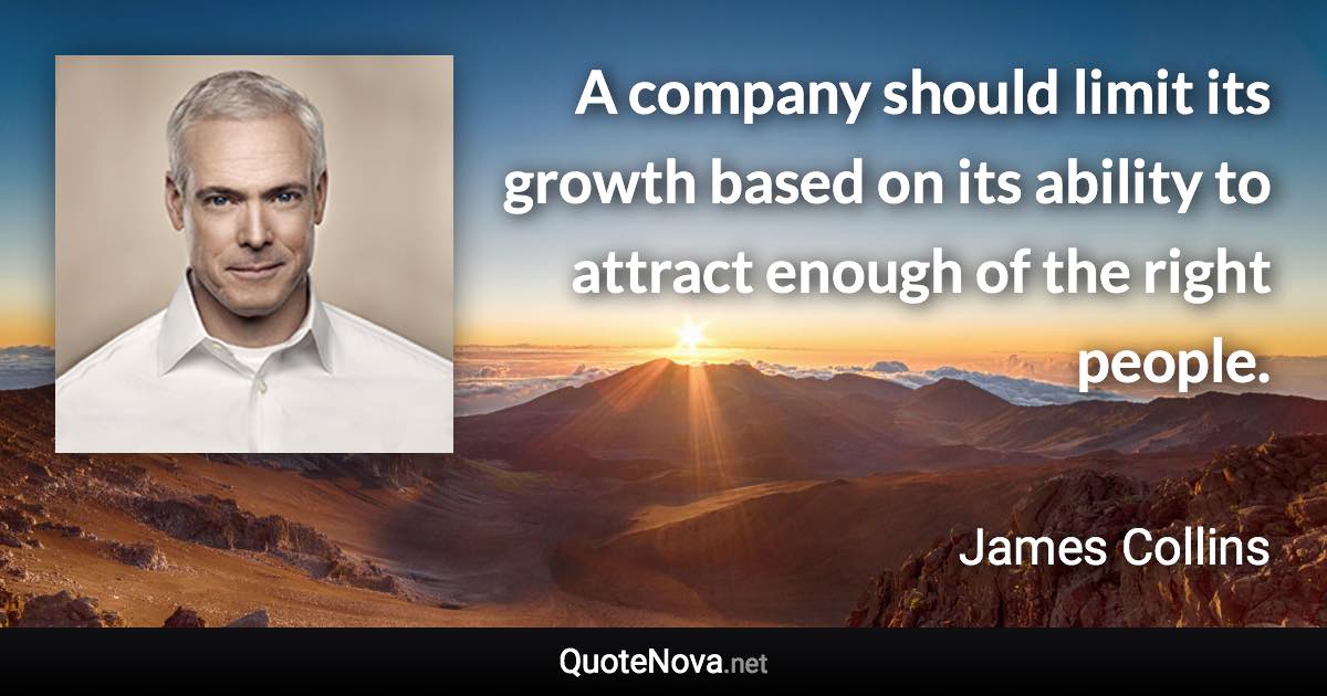 A company should limit its growth based on its ability to attract enough of the right people. - James Collins quote