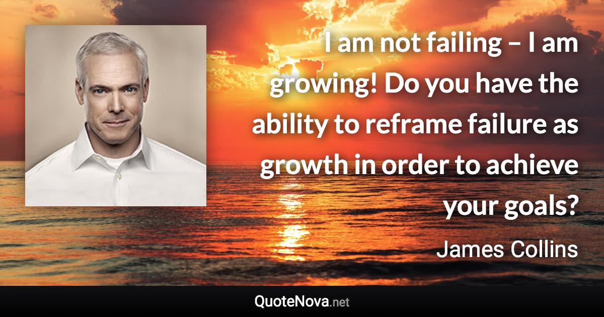 I am not failing – I am growing! Do you have the ability to reframe failure as growth in order to achieve your goals? - James Collins quote