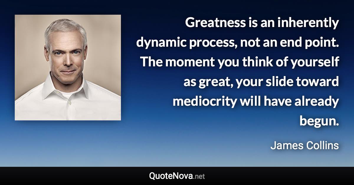 Greatness is an inherently dynamic process, not an end point. The moment you think of yourself as great, your slide toward mediocrity will have already begun. - James Collins quote