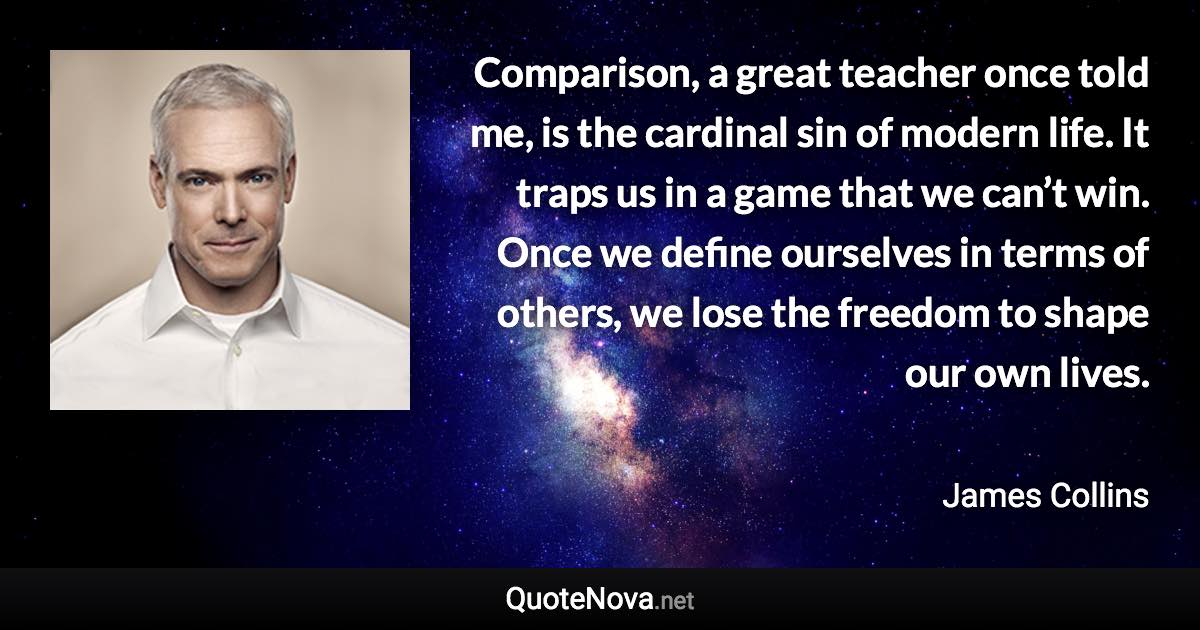 Comparison, a great teacher once told me, is the cardinal sin of modern life. It traps us in a game that we can’t win. Once we define ourselves in terms of others, we lose the freedom to shape our own lives. - James Collins quote