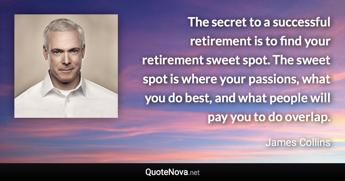 The secret to a successful retirement is to find your retirement sweet spot. The sweet spot is where your passions, what you do best, and what people will pay you to do overlap. - James Collins quote