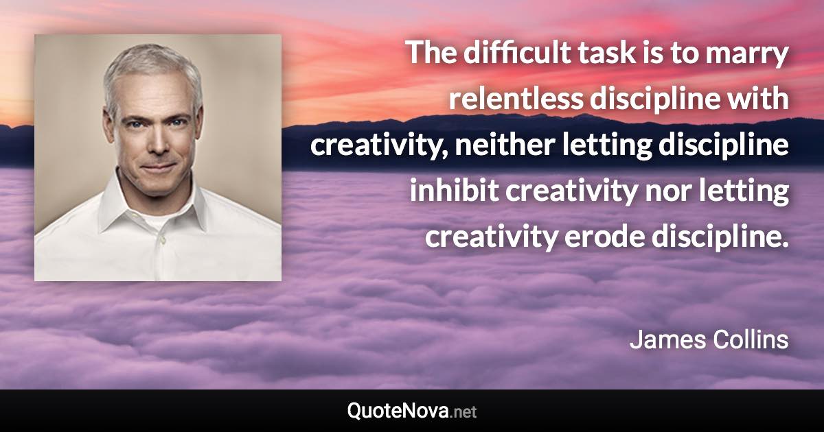 The difficult task is to marry relentless discipline with creativity, neither letting discipline inhibit creativity nor letting creativity erode discipline. - James Collins quote