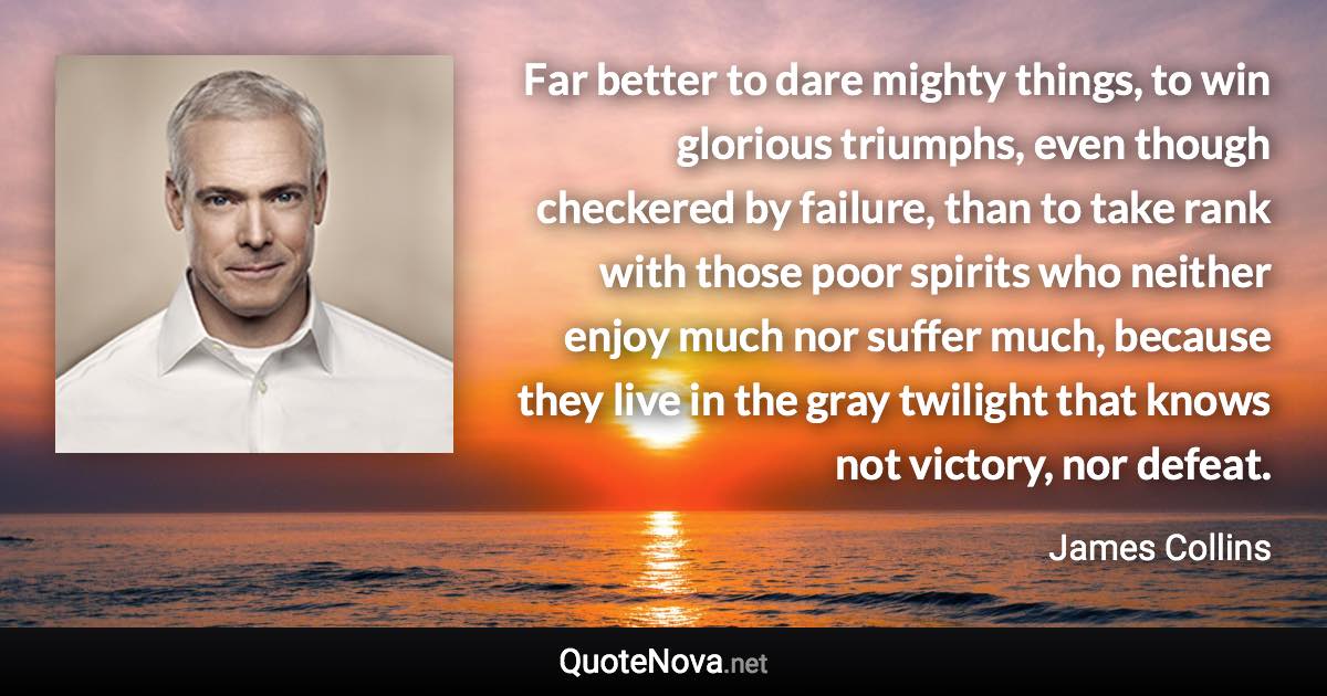 Far better to dare mighty things, to win glorious triumphs, even though checkered by failure, than to take rank with those poor spirits who neither enjoy much nor suffer much, because they live in the gray twilight that knows not victory, nor defeat. - James Collins quote