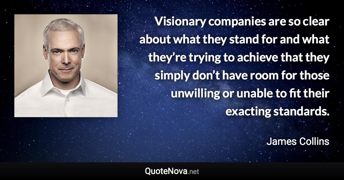 Visionary companies are so clear about what they stand for and what they’re trying to achieve that they simply don’t have room for those unwilling or unable to fit their exacting standards. - James Collins quote