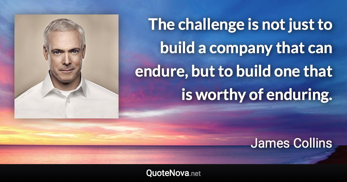 The challenge is not just to build a company that can endure, but to build one that is worthy of enduring. - James Collins quote